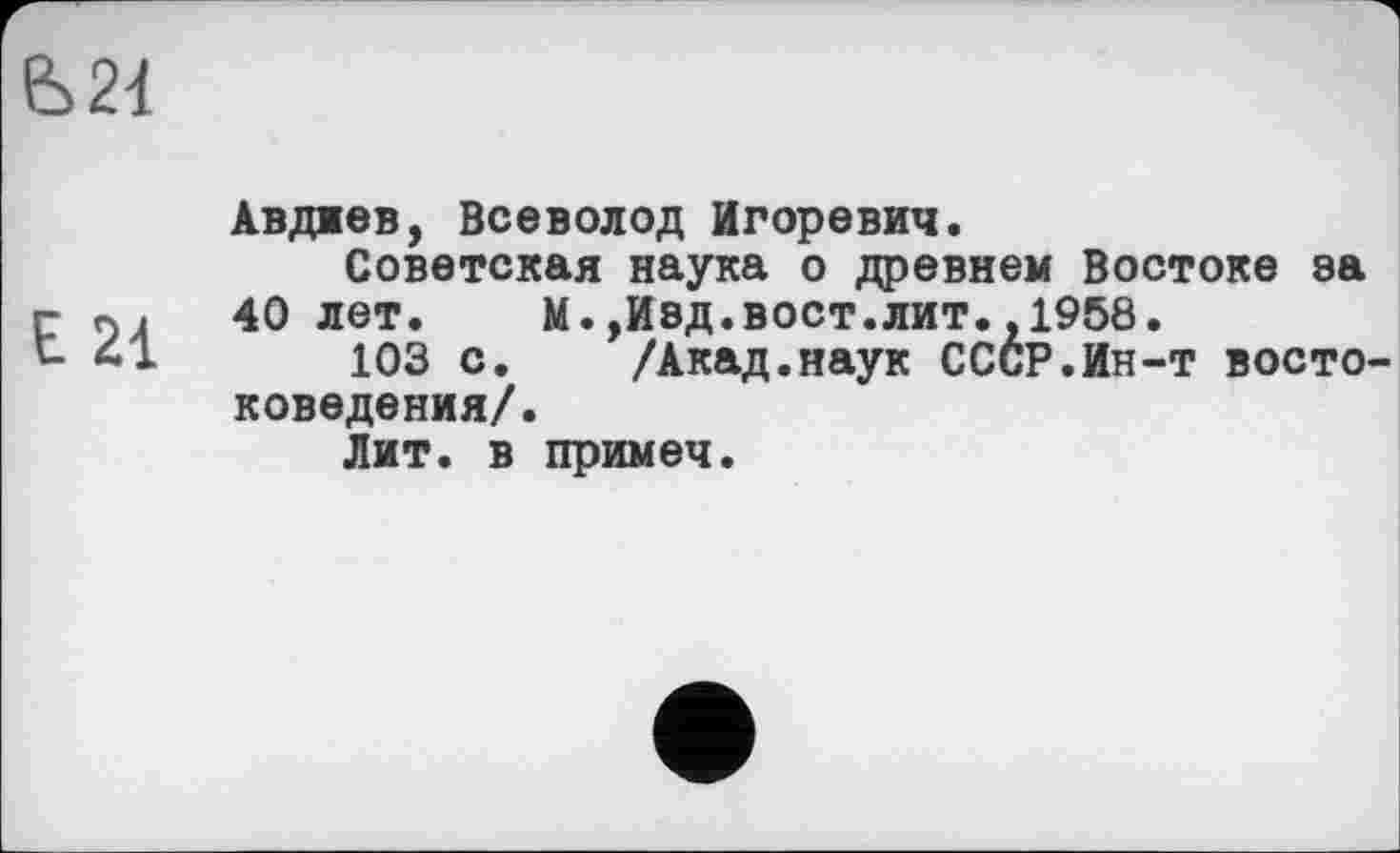 ﻿6>2d
E 21
Авдиев, Всеволод Игоревич.
Советская наука о древнем Востоке ва 40 лет. М.,И8Д.вост.лит.,1958.
103 с. /Акад.наук СССР.Ин-т востоковедения/.
Лит. в примеч.